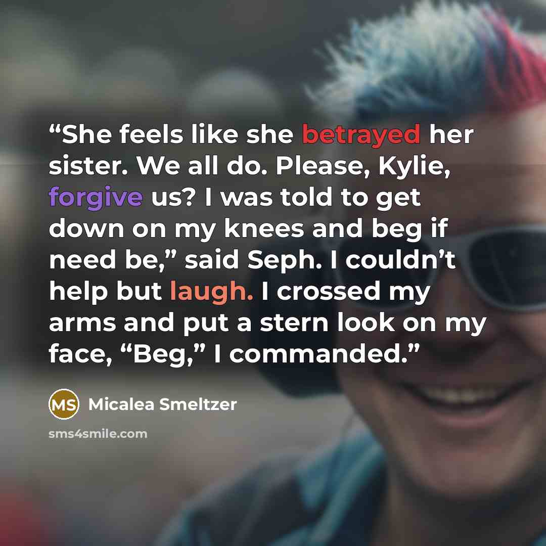 “She feels like she betrayed her sister. We all do. Please, Kylie, forgive us? I was told to get down on my knees and beg if need be,” said Seph. I couldn’t help but laugh. I crossed my arms and put a stern look on my face, “Beg,” I commanded.” quote by Micalea Smeltzer