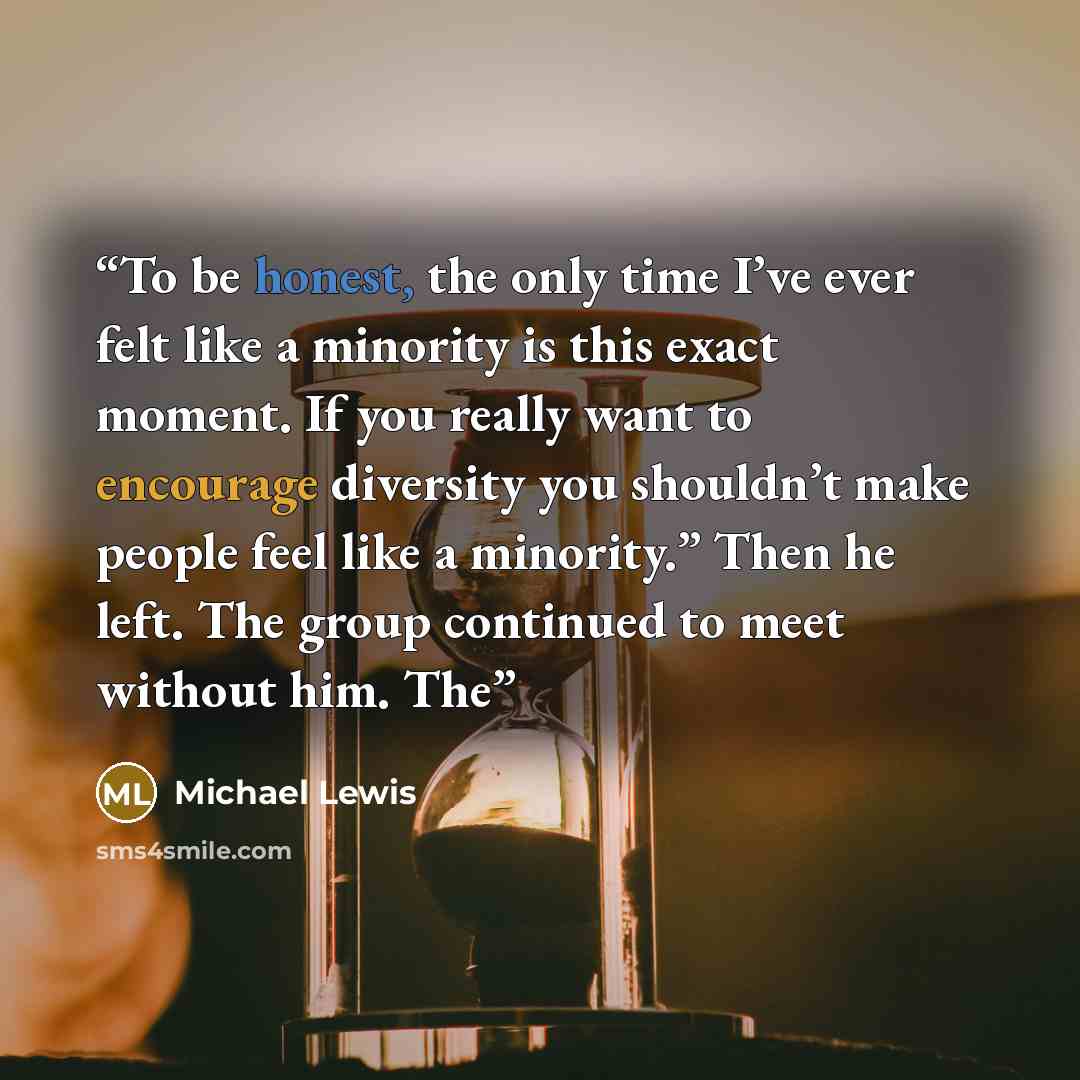 “To be honest, the only time I’ve ever felt like a minority is this exact moment. If you really want to encourage diversity you shouldn’t make people feel like a minority.” Then he left. The group continued to meet without him. The” quote by Michael Lewis