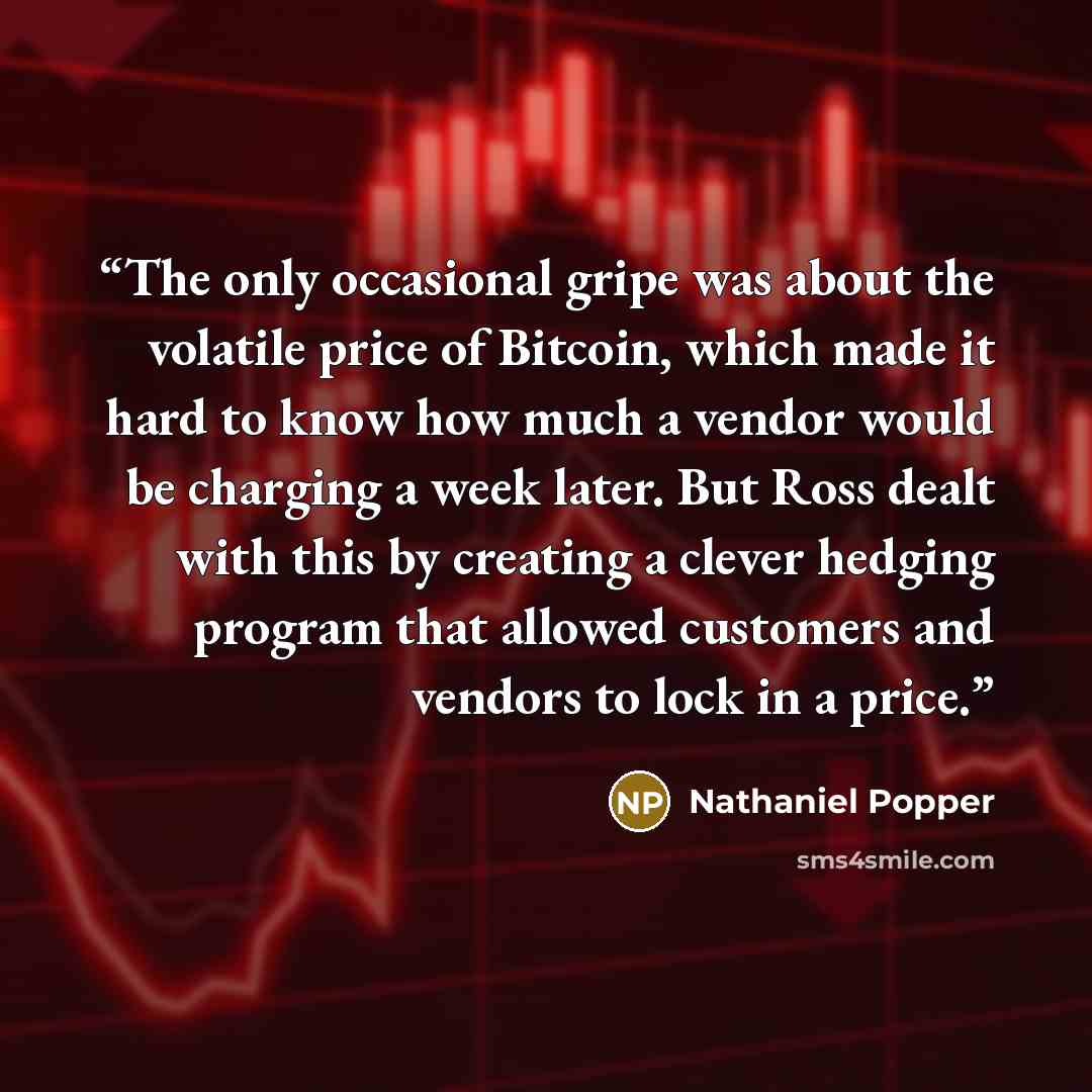 “The only occasional gripe was about the volatile price of Bitcoin, which made it hard to know how much a vendor would be charging a week later. But Ross dealt with this by creating a clever hedging program that allowed customers and vendors to lock in a price.” quote by Nathaniel Popper