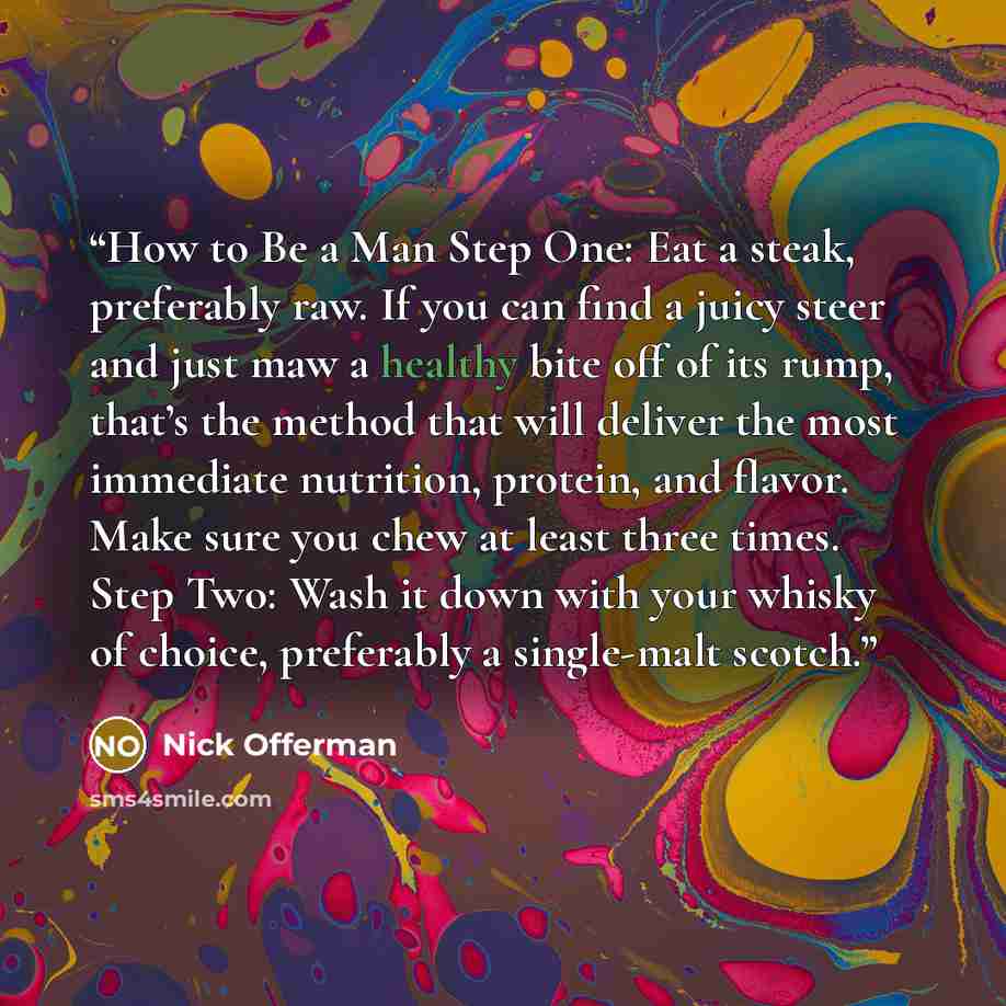 “How to Be a Man Step One: Eat a steak, preferably raw. If you can find a juicy steer and just maw a healthy bite off of its rump, that’s the method that will deliver the most immediate nutrition, protein, and flavor. Make sure you chew at least three times. Step Two: Wash it down with your whisky…” quote by Nick Offerman
