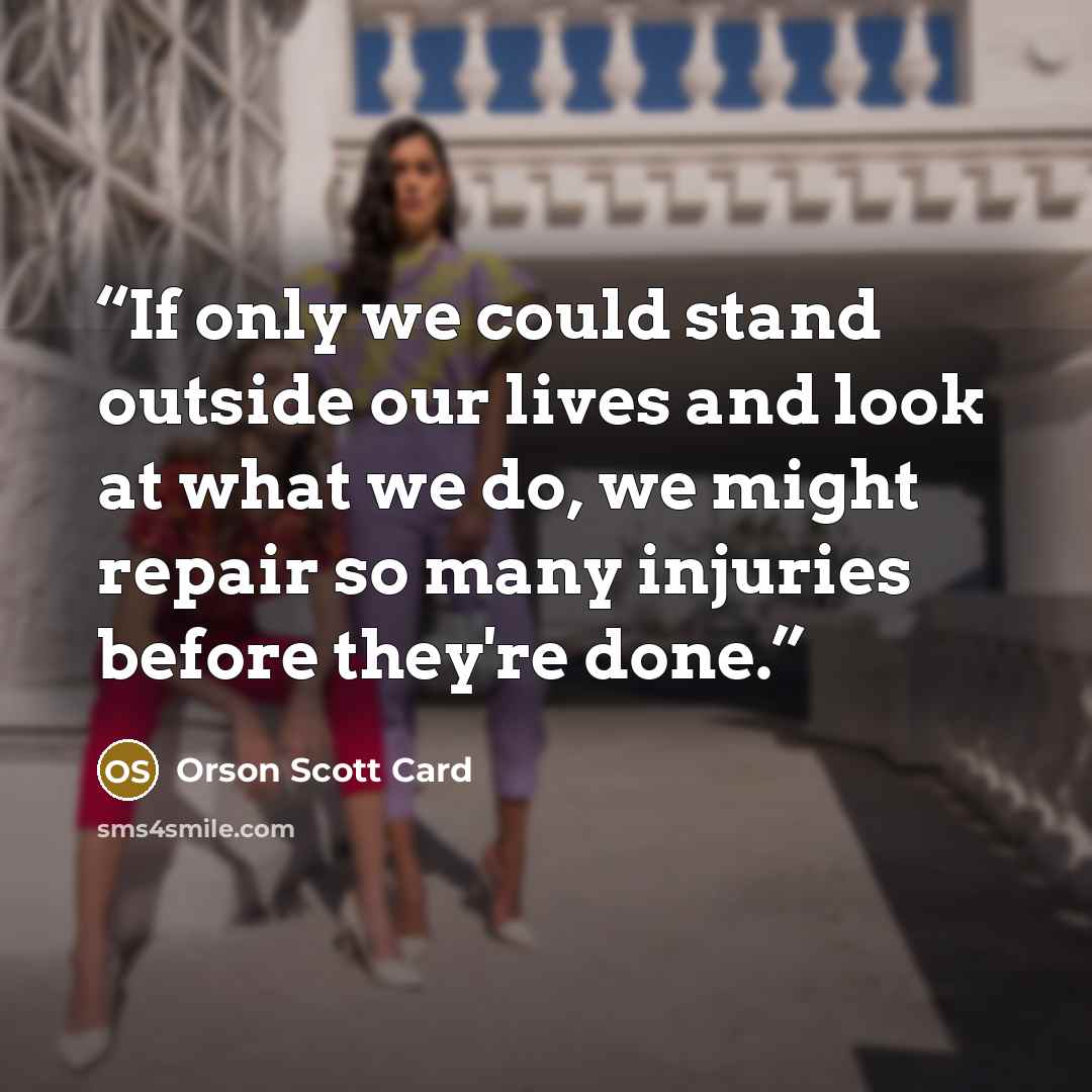 “If only we could stand outside our lives and look at what we do, we might repair so many injuries before they're done.” quote by Orson Scott Card