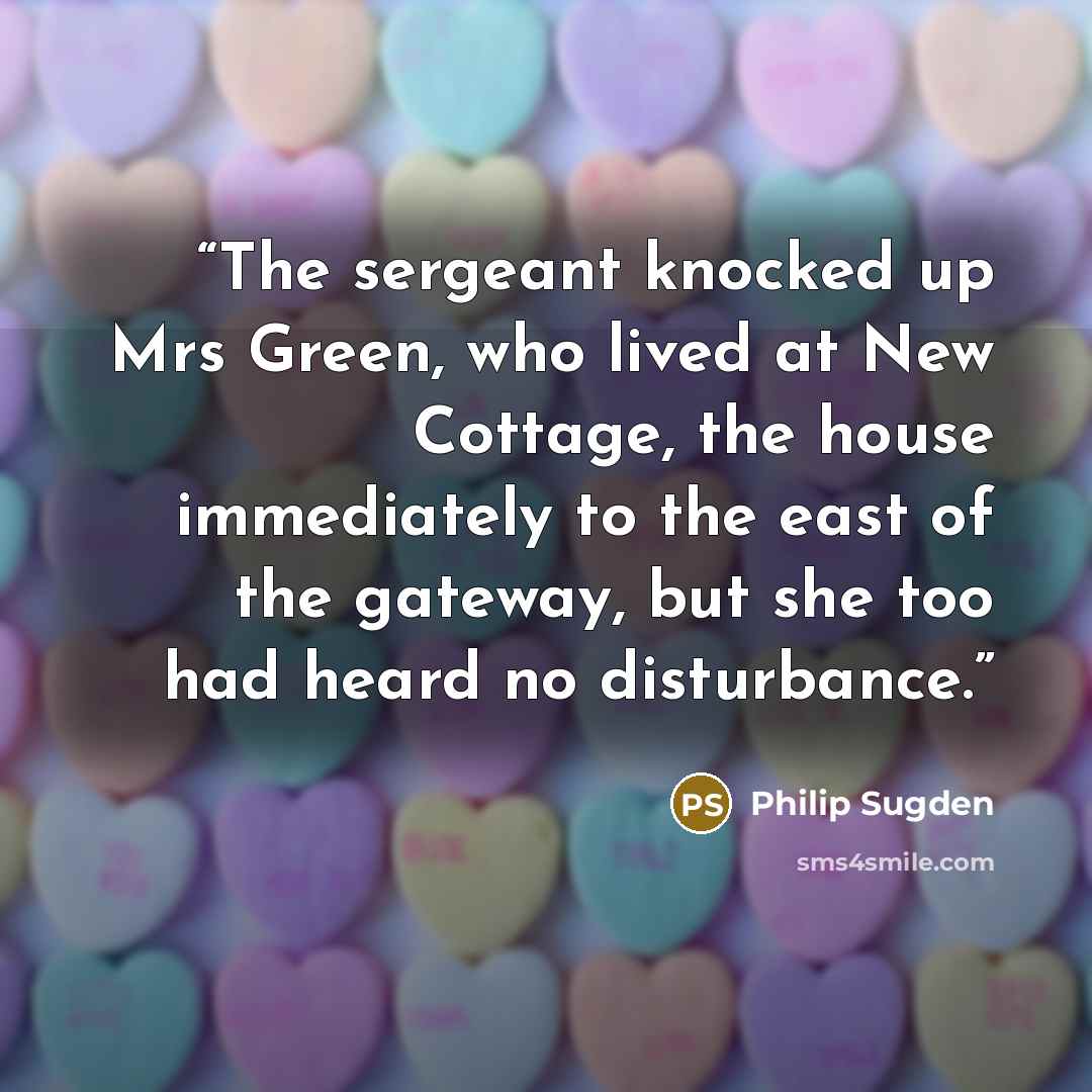 “The sergeant knocked up Mrs Green, who lived at New Cottage, the house immediately to the east of the gateway, but she too had heard no disturbance.” quote by Philip Sugden