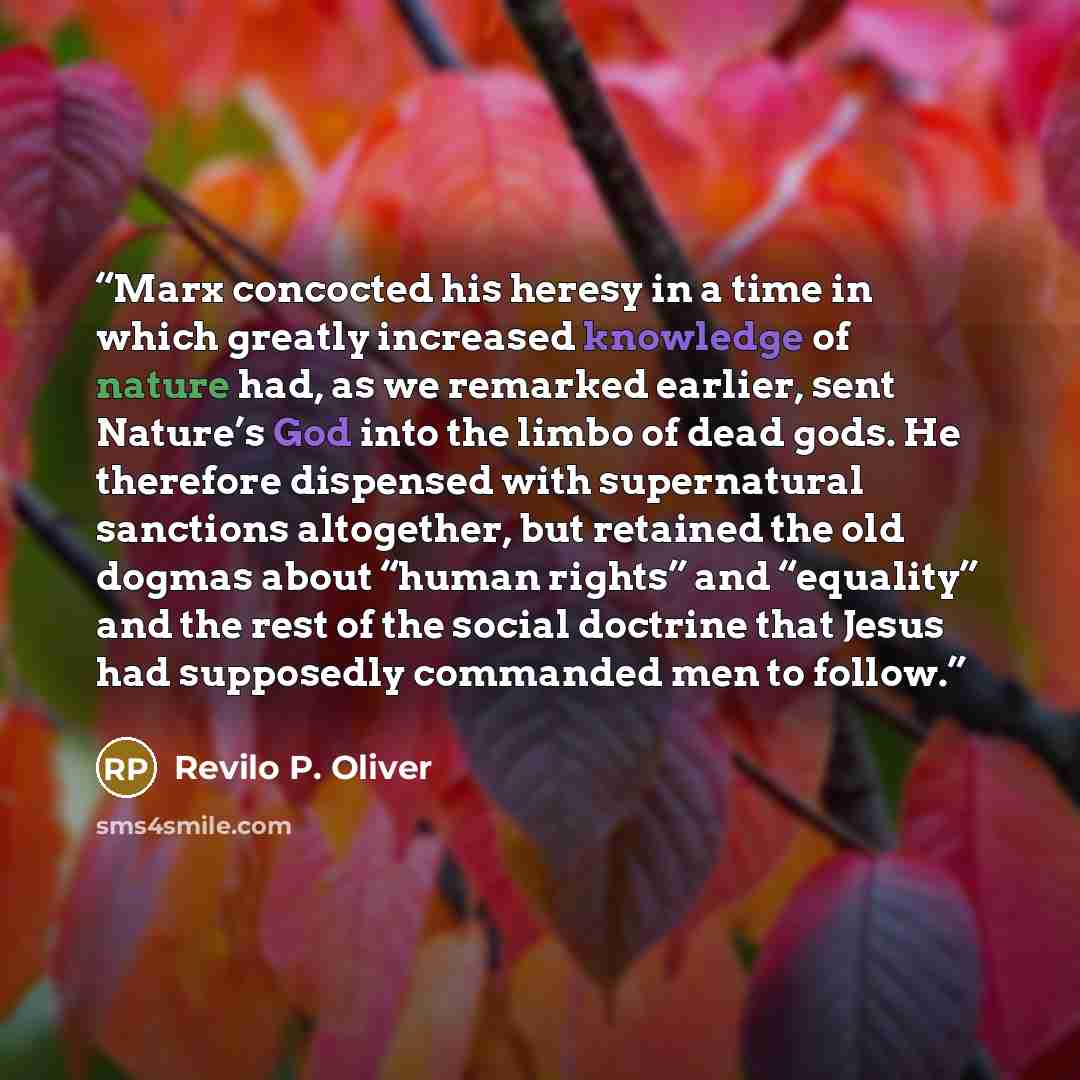 “Marx concocted his heresy in a time in which greatly increased knowledge of nature had, as we remarked earlier, sent Nature’s God into the limbo of dead gods. He therefore dispensed with supernatural sanctions altogether, but retained the old dogmas about “human rights” and “equality” and the rest…” quote by Revilo P. Oliver