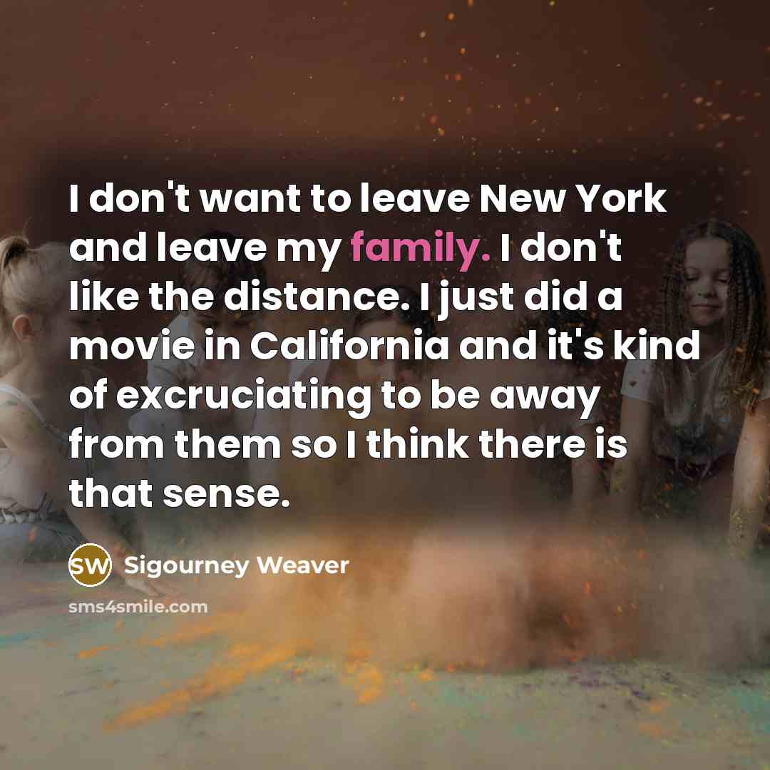 “I don't want to leave New York and leave my family. I don't like the distance. I just did a movie in California and it's kind of excruciating to be away from them so I think there is that sense.” quote by Sigourney Weaver