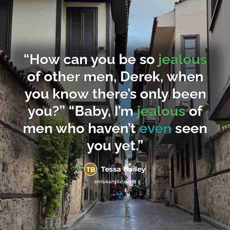 “How can you be so jealous of other men, Derek, when you know there’s only been you?” “Baby, I’m jealous of men who haven’t even seen you yet.” quote by Tessa Bailey