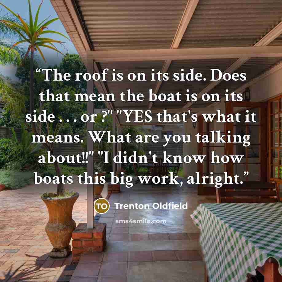 “The roof is on its side. Does that mean the boat is on its side . . . or ?" "YES that's what it means. What are you talking about!!" "I didn't know how boats this big work, alright.” quote by Trenton Oldfield