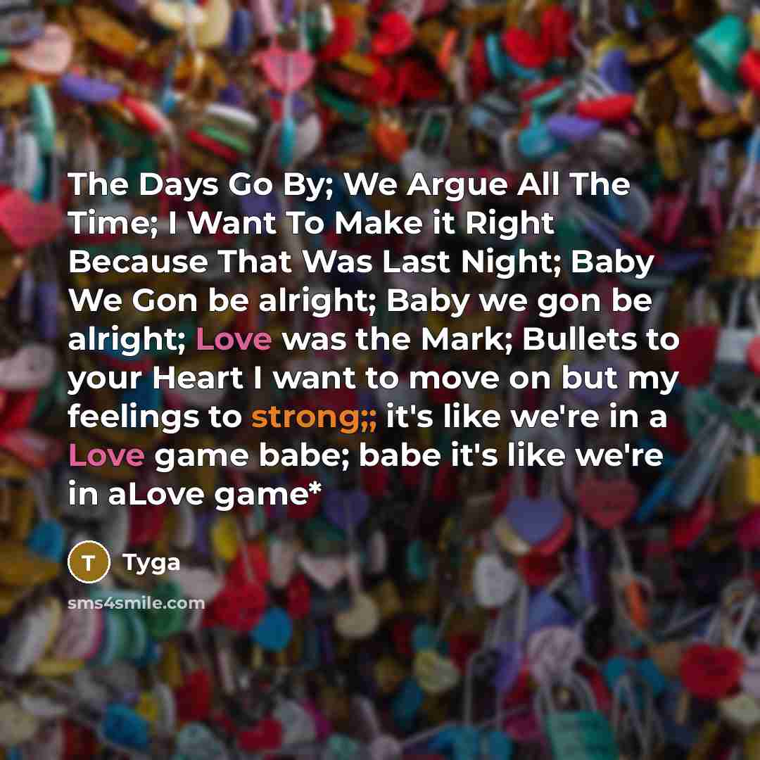 “The Days Go By; We Argue All The Time; I Want To Make it Right Because That Was Last Night; Baby We Gon be alright; Baby we gon be alright; Love was the Mark; Bullets to your Heart I want to move on but my feelings to strong;; it's like we're in a Love game babe; babe it's like we're in aLove game*” quote by Tyga