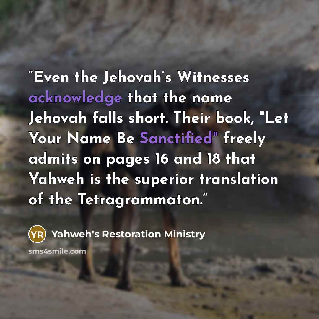 “Even the Jehovah’s Witnesses acknowledge that the name Jehovah falls short. Their book, "Let Your Name Be Sanctified" freely admits on pages 16 and 18 that Yahweh is the superior translation of the Tetragrammaton.” quote by Yahweh's Restoration Ministry
