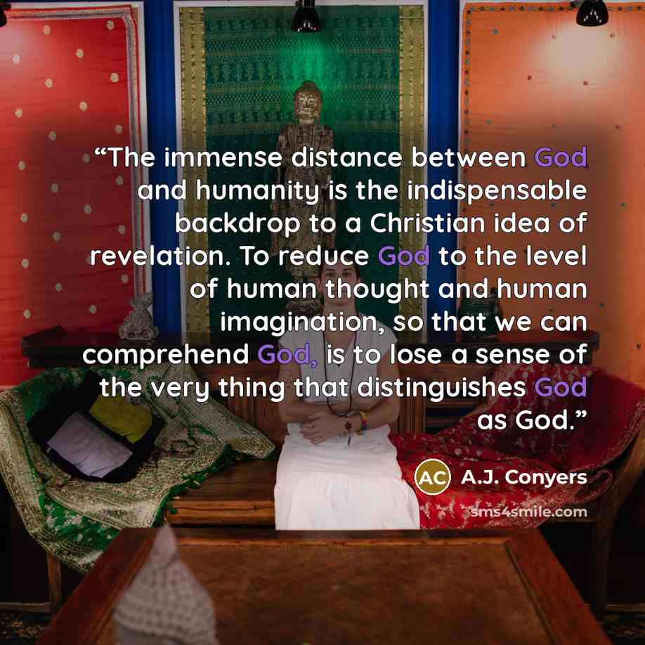 “The immense distance between God and humanity is the indispensable backdrop to a Christian idea of revelation. To reduce God to the level of human thought and human imagination, so that we can comprehend God, is to lose a sense of the very thing that distinguishes God as God.” quote by A.J. Conyers