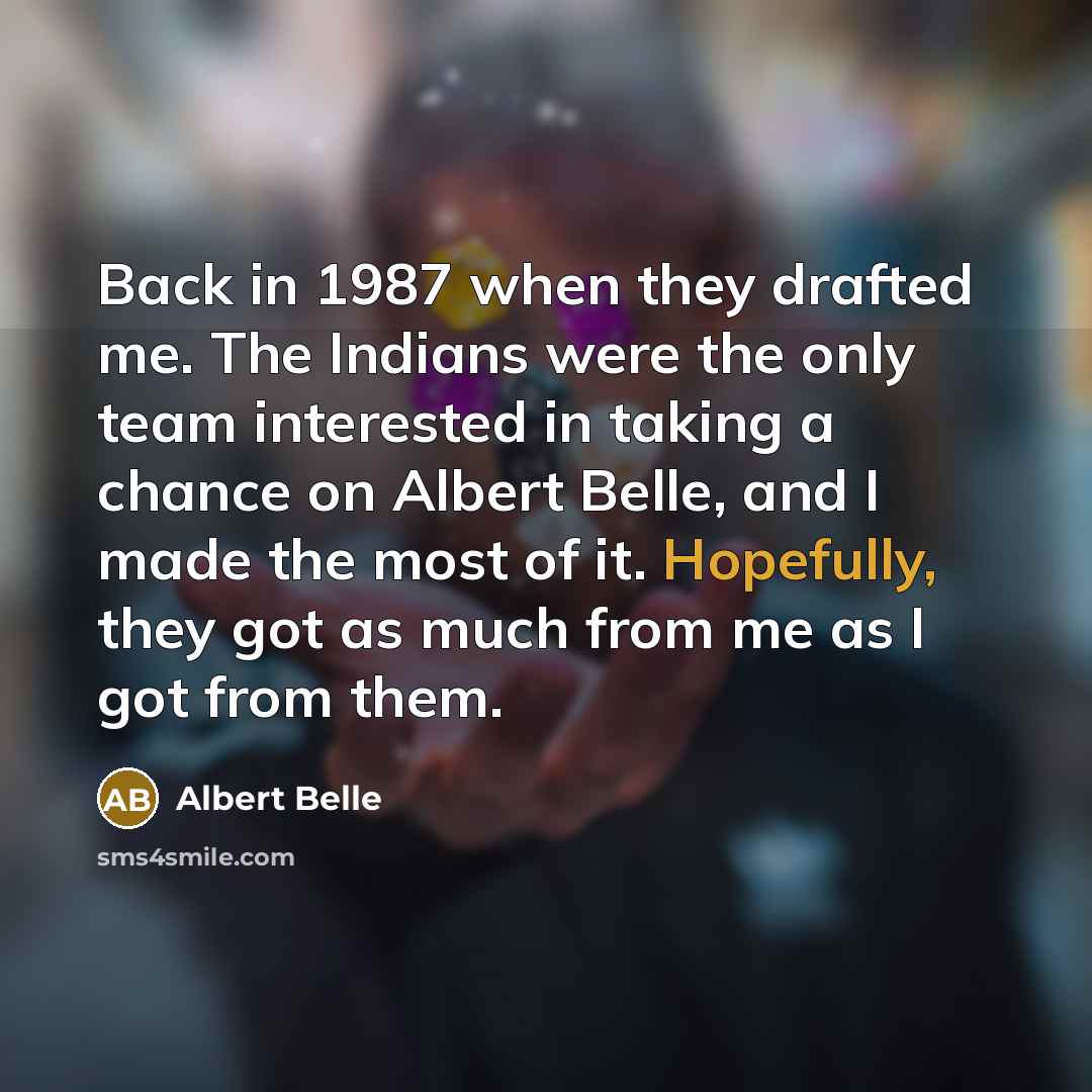 “Back in 1987 when they drafted me. The Indians were the only team interested in taking a chance on Albert Belle, and I made the most of it. Hopefully, they got as much from me as I got from them.” quote by Albert Belle