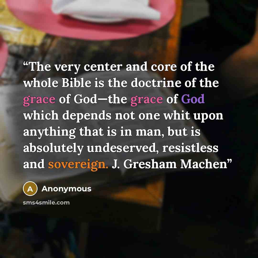 “The very center and core of the whole Bible is the doctrine of the grace of God—the grace of God which depends not one whit upon anything that is in man, but is absolutely undeserved, resistless and sovereign. J. Gresham Machen” quote by Anonymous