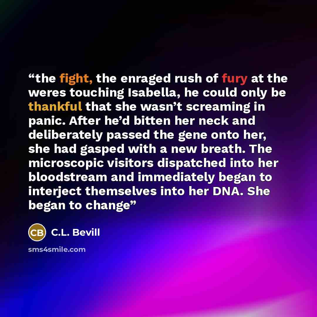 “the fight, the enraged rush of fury at the weres touching Isabella, he could only be thankful that she wasn’t screaming in panic. After he’d bitten her neck and deliberately passed the gene onto her, she had gasped with a new breath. The microscopic visitors dispatched into her bloodstream and…” quote by C.L. Bevill