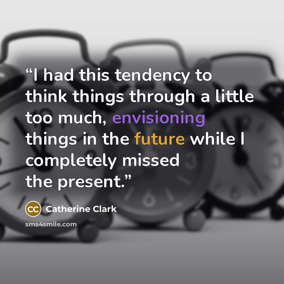“I had this tendency to think things through a little too much, envisioning things in the future while I completely missed the present.” quote by Catherine Clark