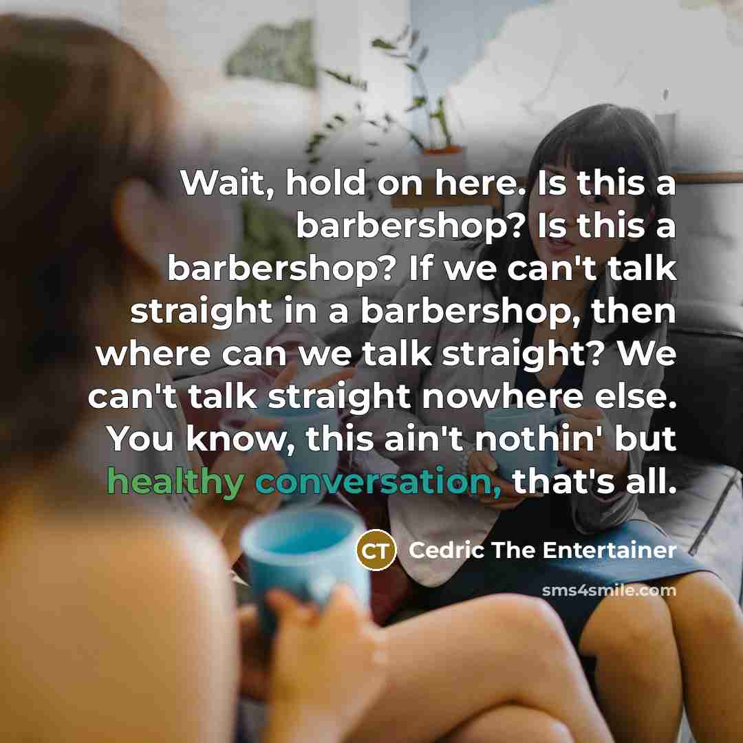 “Wait, hold on here. Is this a barbershop? Is this a barbershop? If we can't talk straight in a barbershop, then where can we talk straight? We can't talk straight nowhere else. You know, this ain't nothin' but healthy conversation, that's all.” quote by Cedric The Entertainer