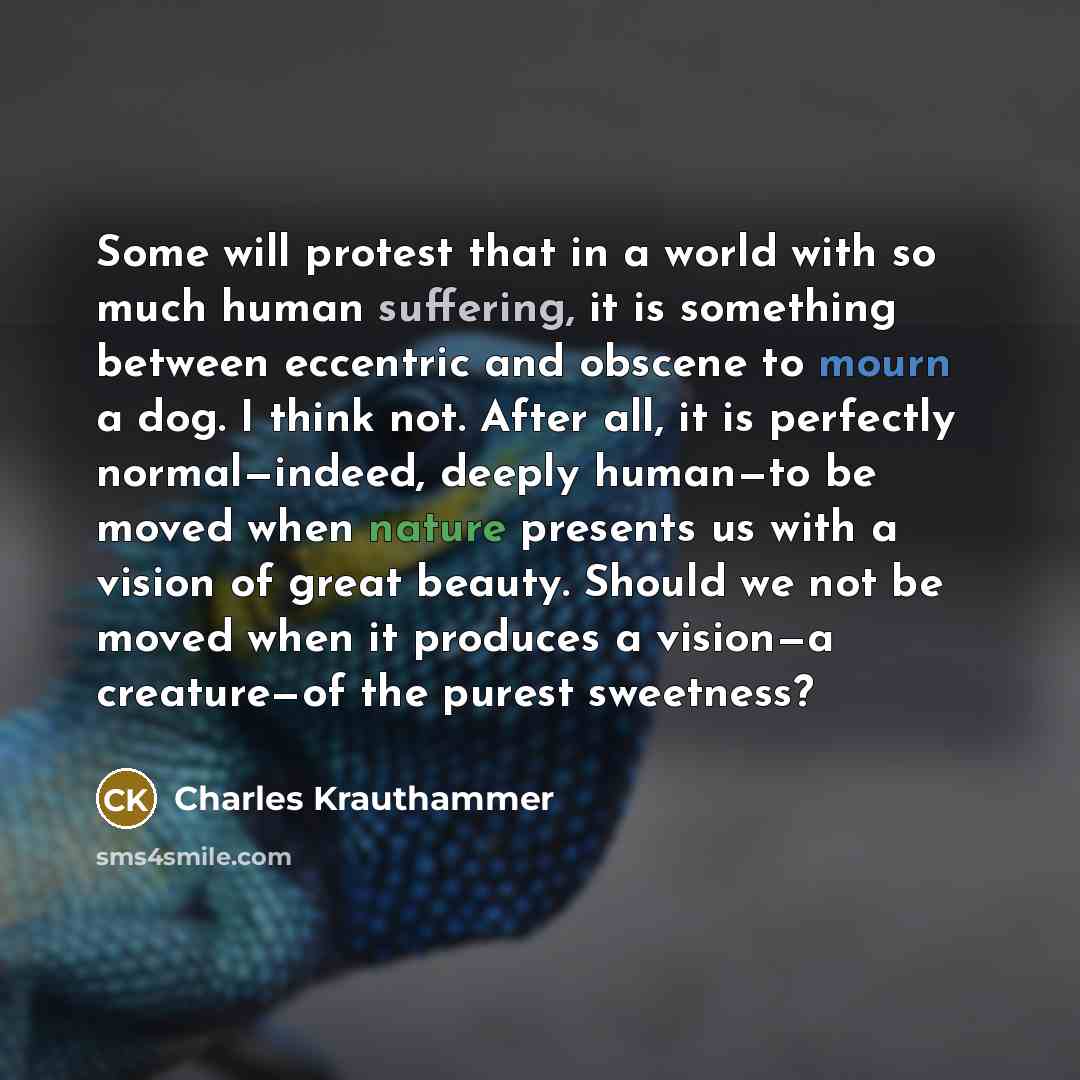 “Some will protest that in a world with so much human suffering, it is something between eccentric and obscene to mourn a dog. I think not. After all, it is perfectly normal—indeed, deeply human—to be moved when nature presents us with a vision of great beauty. Should we not be moved when it…” quote by Charles Krauthammer