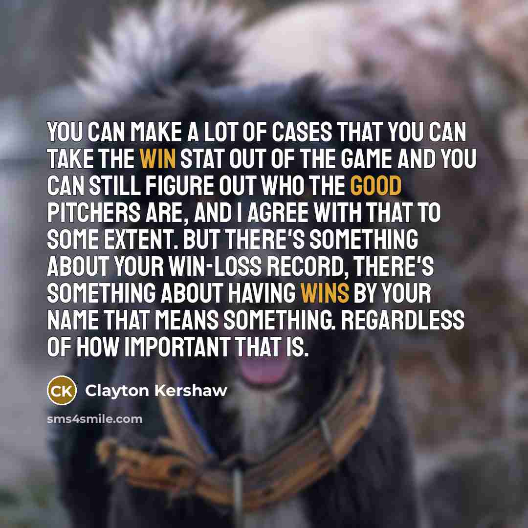 “You can make a lot of cases that you can take the win stat out of the game and you can still figure out who the good pitchers are, and I agree with that to some extent. But there's something about your win-loss record, there's something about having wins by your name that means something…” quote by Clayton Kershaw