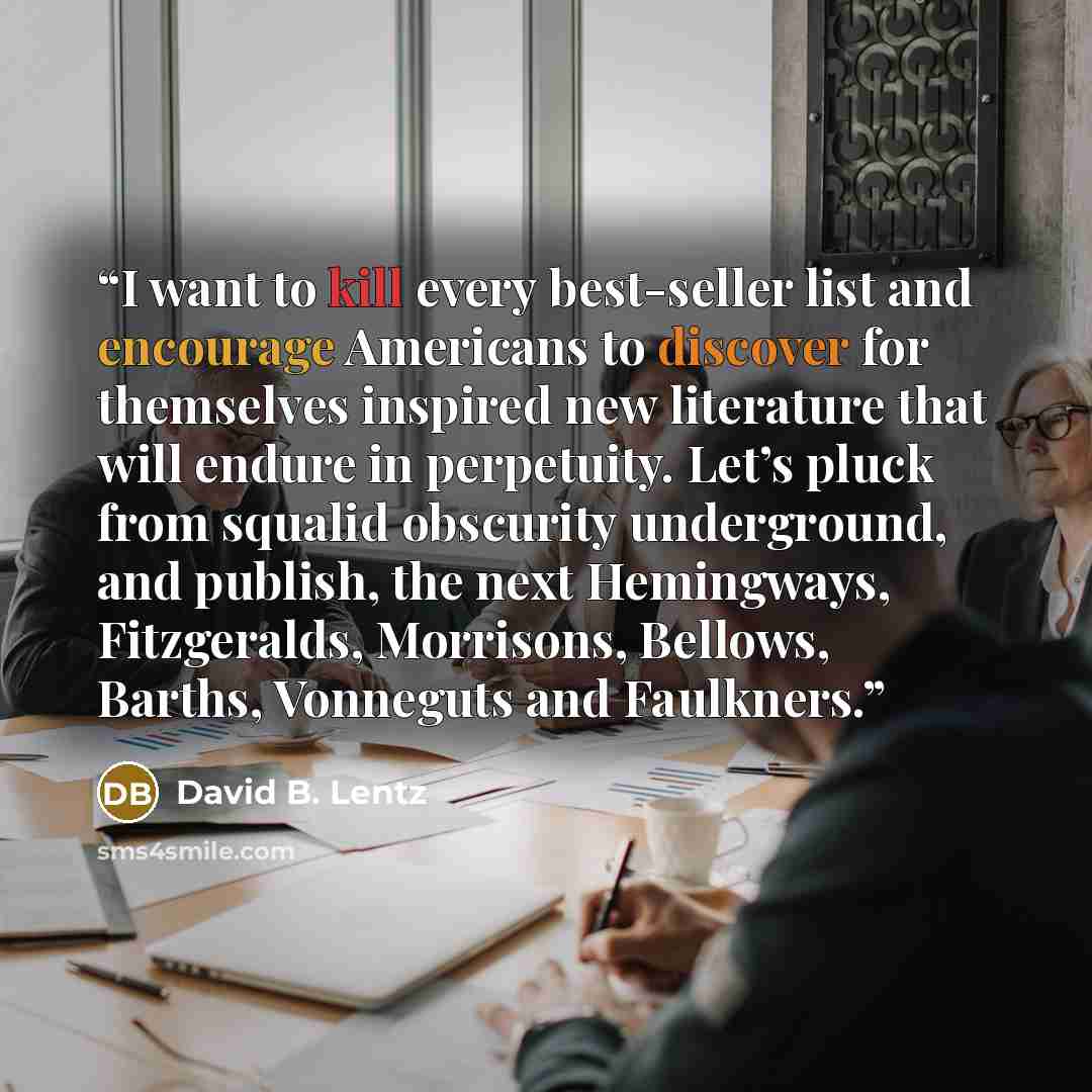“I want to kill every best-seller list and encourage Americans to discover for themselves inspired new literature that will endure in perpetuity. Let’s pluck from squalid obscurity underground, and publish, the next Hemingways, Fitzgeralds, Morrisons, Bellows, Barths, Vonneguts and Faulkners.” quote by David B. Lentz