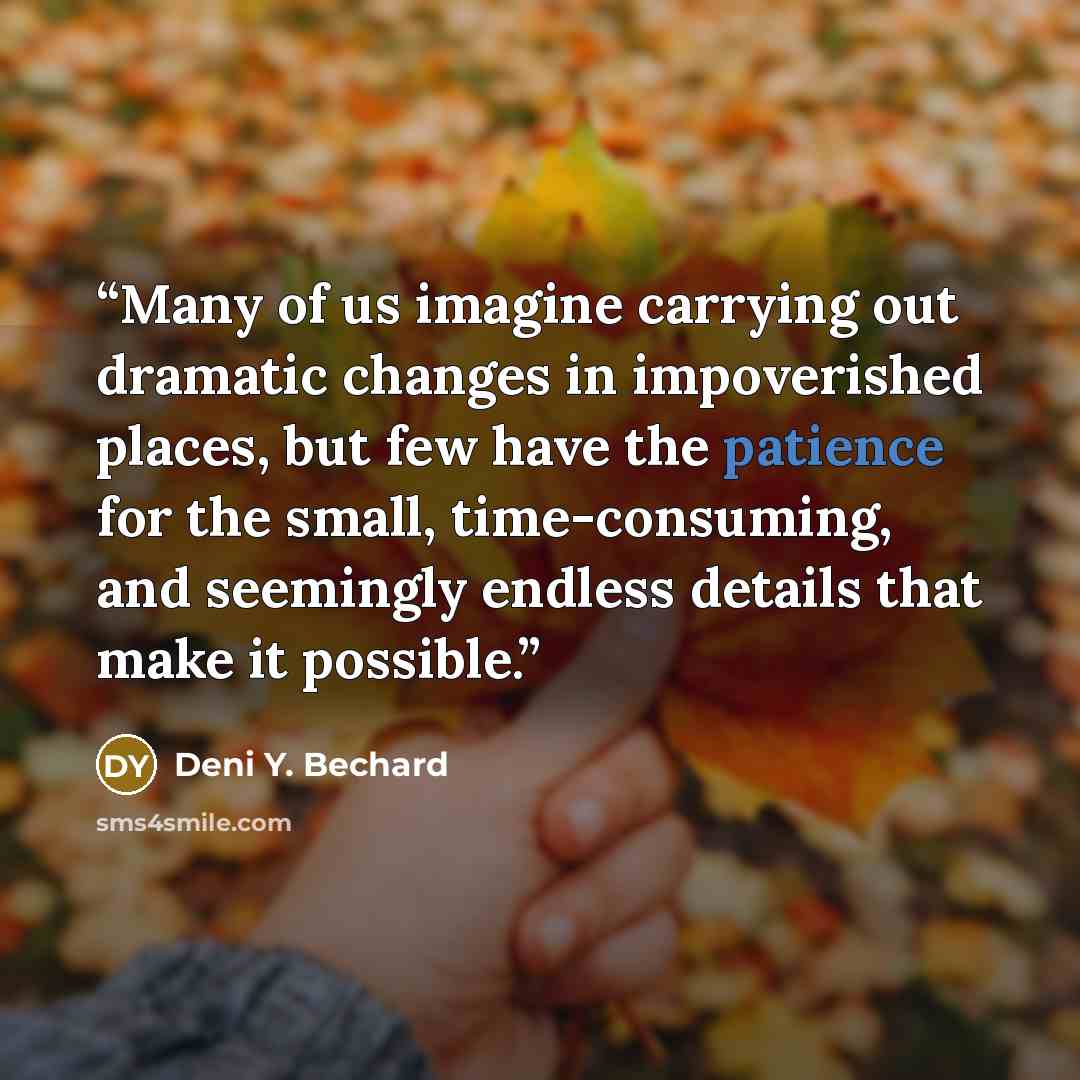 “Many of us imagine carrying out dramatic changes in impoverished places, but few have the patience for the small, time-consuming, and seemingly endless details that make it possible.” quote by Deni Y. Bechard