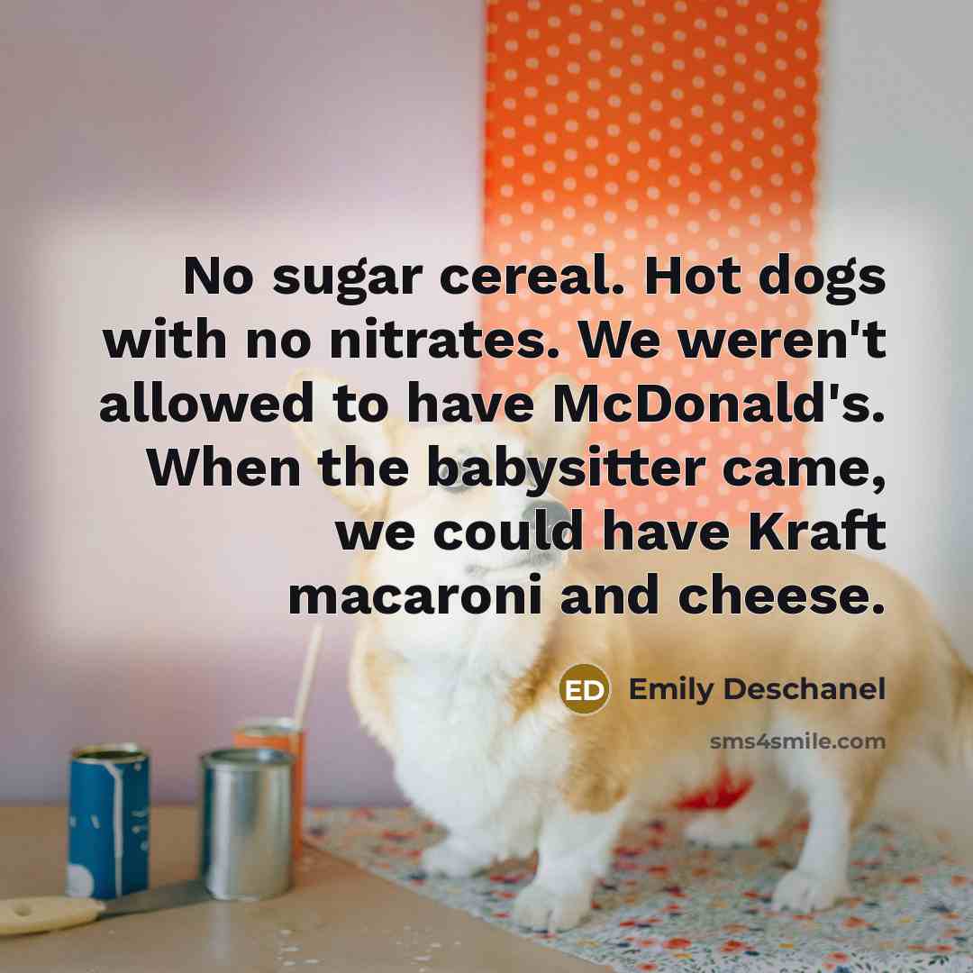 “No sugar cereal. Hot dogs with no nitrates. We weren't allowed to have McDonald's. When the babysitter came, we could have Kraft macaroni and cheese.” quote by Emily Deschanel