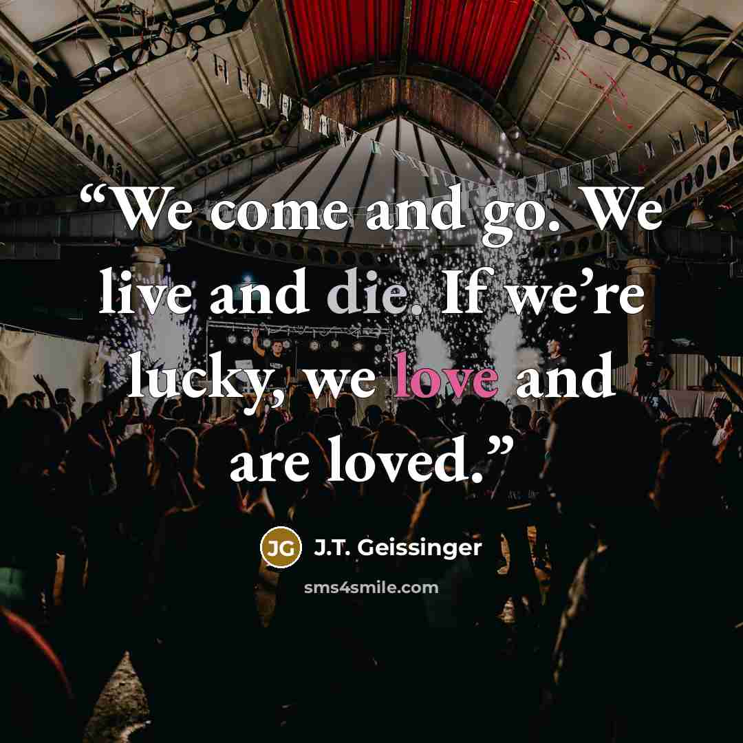 “We come and go. We live and die. If we’re lucky, we love and are loved.” quote by J.T. Geissinger