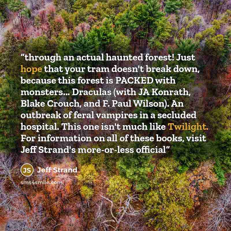 “through an actual haunted forest! Just hope that your tram doesn't break down, because this forest is PACKED with monsters... Draculas (with JA Konrath, Blake Crouch, and F. Paul Wilson). An outbreak of feral vampires in a secluded hospital. This one isn't much like Twilight. For information on…” quote by Jeff Strand