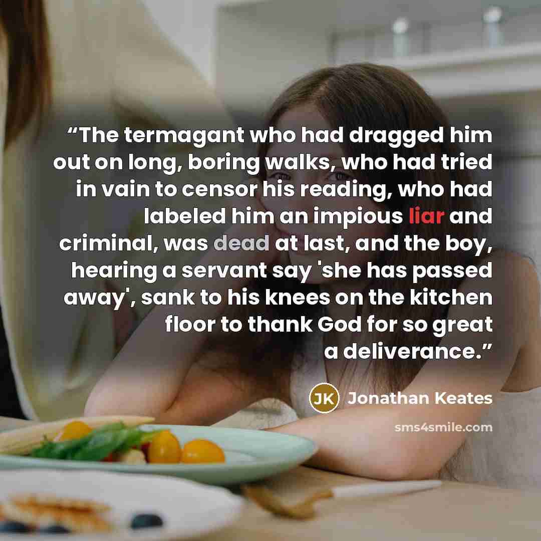 “The termagant who had dragged him out on long, boring walks, who had tried in vain to censor his reading, who had labeled him an impious liar and criminal, was dead at last, and the boy, hearing a servant say 'she has passed away', sank to his knees on the kitchen floor to thank God for so great a…” quote by Jonathan Keates