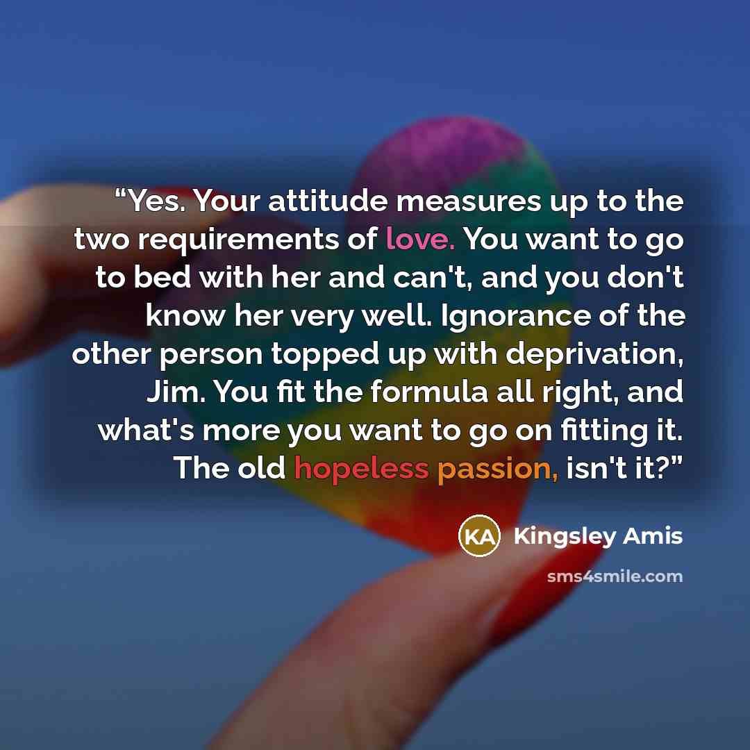 “Yes. Your attitude measures up to the two requirements of love. You want to go to bed with her and can't, and you don't know her very well. Ignorance of the other person topped up with deprivation, Jim. You fit the formula all right, and what's more you want to go on fitting it. The old hopeless…” quote by Kingsley Amis