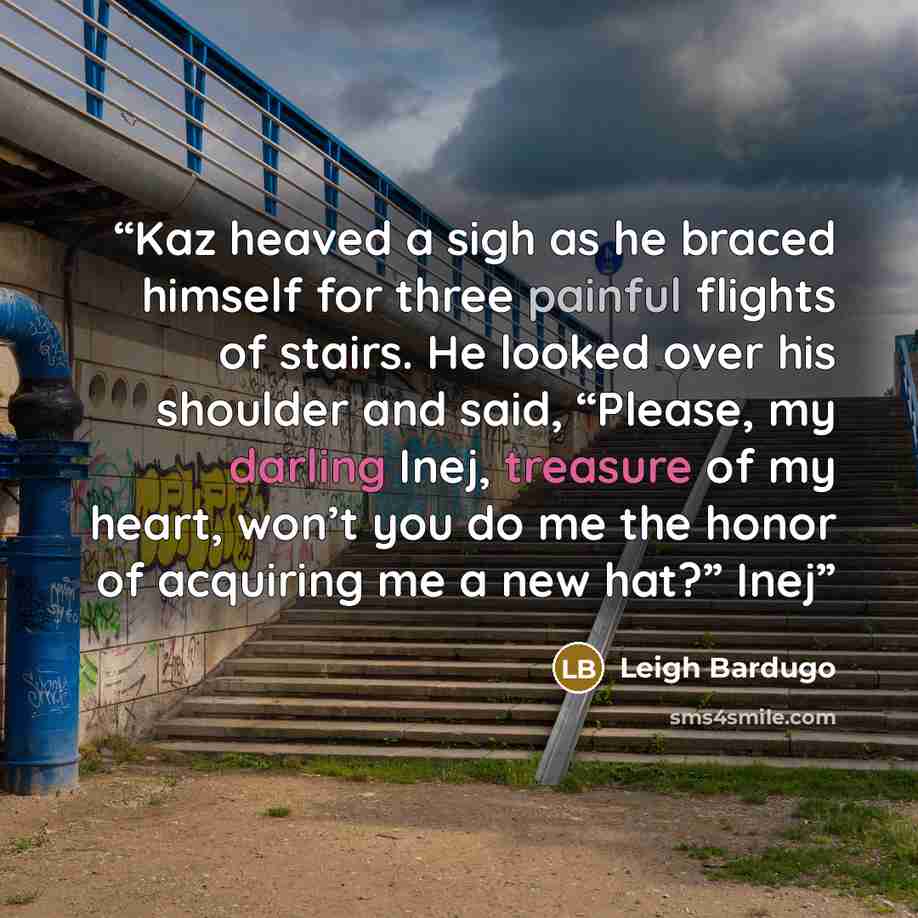 “Kaz heaved a sigh as he braced himself for three painful flights of stairs. He looked over his shoulder and said, “Please, my darling Inej, treasure of my heart, won’t you do me the honor of acquiring me a new hat?” Inej” quote by Leigh Bardugo