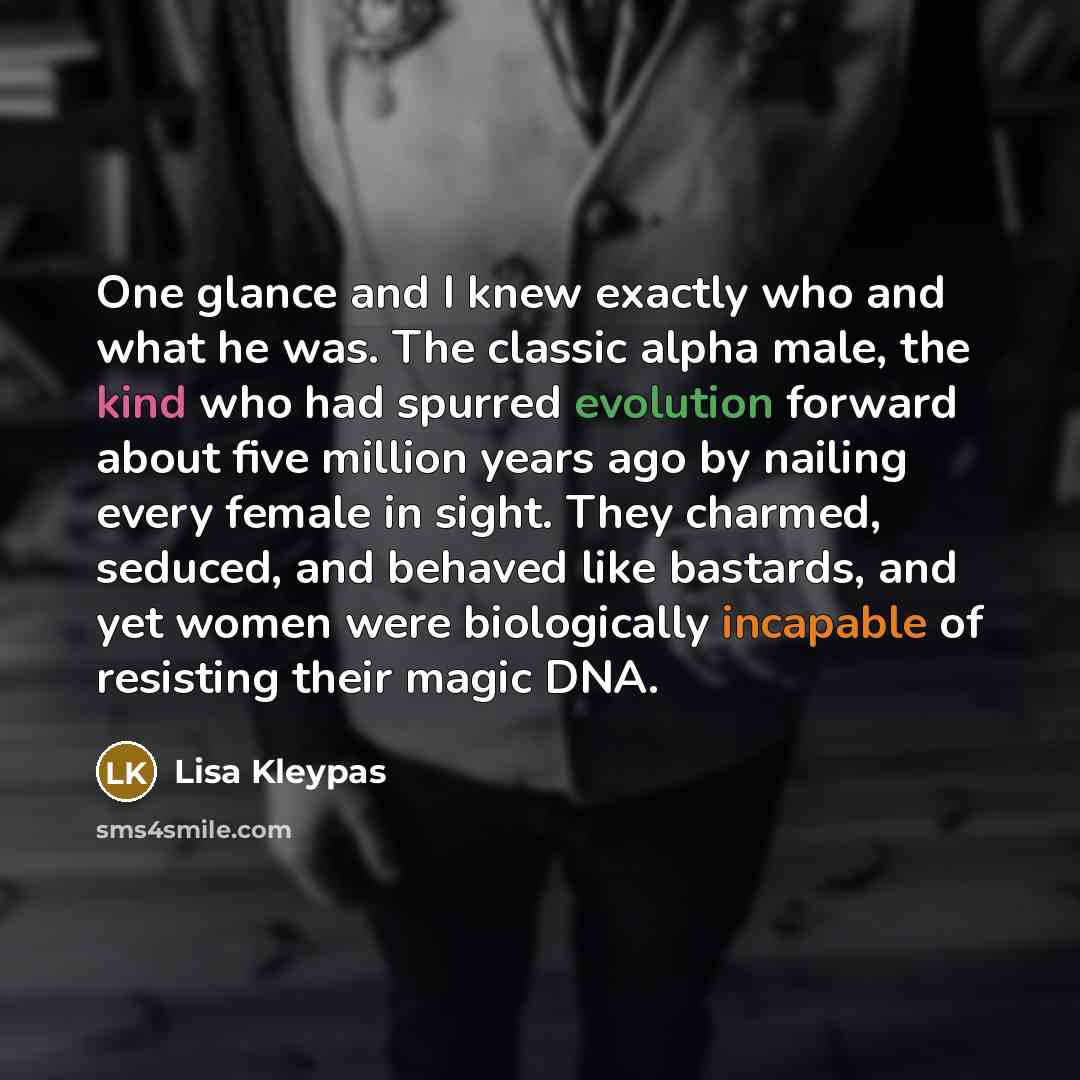 “One glance and I knew exactly who and what he was. The classic alpha male, the kind who had spurred evolution forward about five million years ago by nailing every female in sight. They charmed, seduced, and behaved like bastards, and yet women were biologically incapable of resisting their magic…” quote by Lisa Kleypas