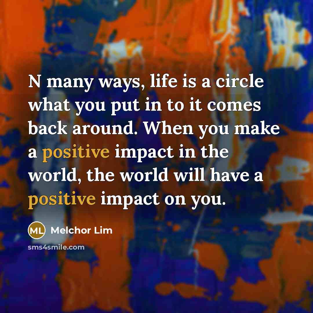 “N many ways, life is a circle what you put in to it comes back around. When you make a positive impact in the world, the world will have a positive impact on you.” quote by Melchor Lim