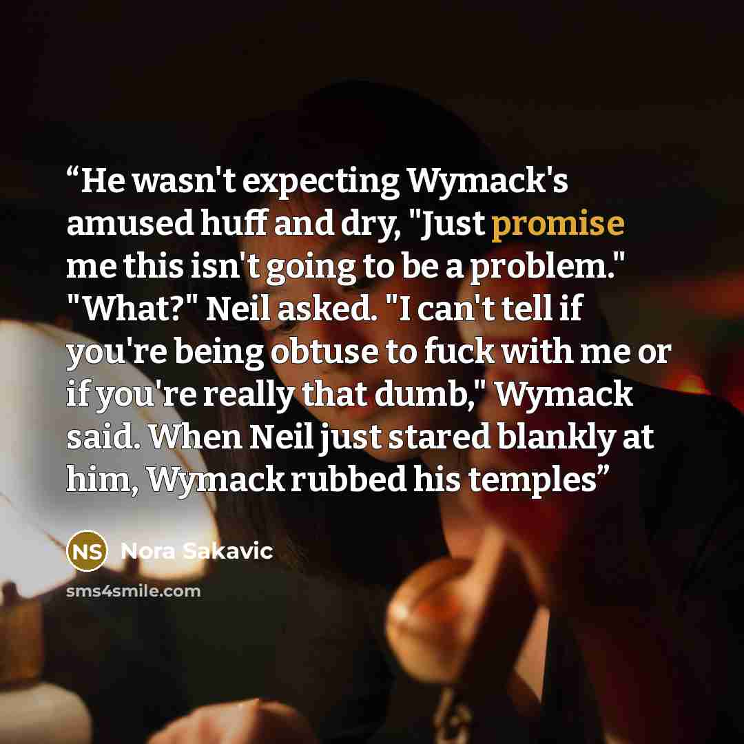 “He wasn't expecting Wymack's amused huff and dry, "Just promise me this isn't going to be a problem." "What?" Neil asked. "I can't tell if you're being obtuse to fuck with me or if you're really that dumb," Wymack said. When Neil just stared blankly at him, Wymack rubbed his temples” quote by Nora Sakavic