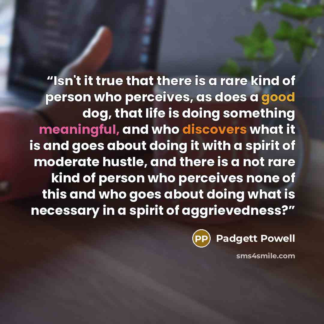 “Isn't it true that there is a rare kind of person who perceives, as does a good dog, that life is doing something meaningful, and who discovers what it is and goes about doing it with a spirit of moderate hustle, and there is a not rare kind of person who perceives none of this and who goes about…” quote by Padgett Powell
