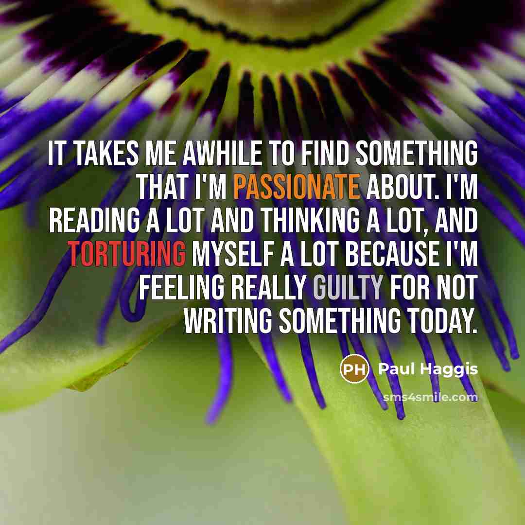 “It takes me awhile to find something that I'm passionate about. I'm reading a lot and thinking a lot, and torturing myself a lot because I'm feeling really guilty for not writing something today.” quote by Paul Haggis