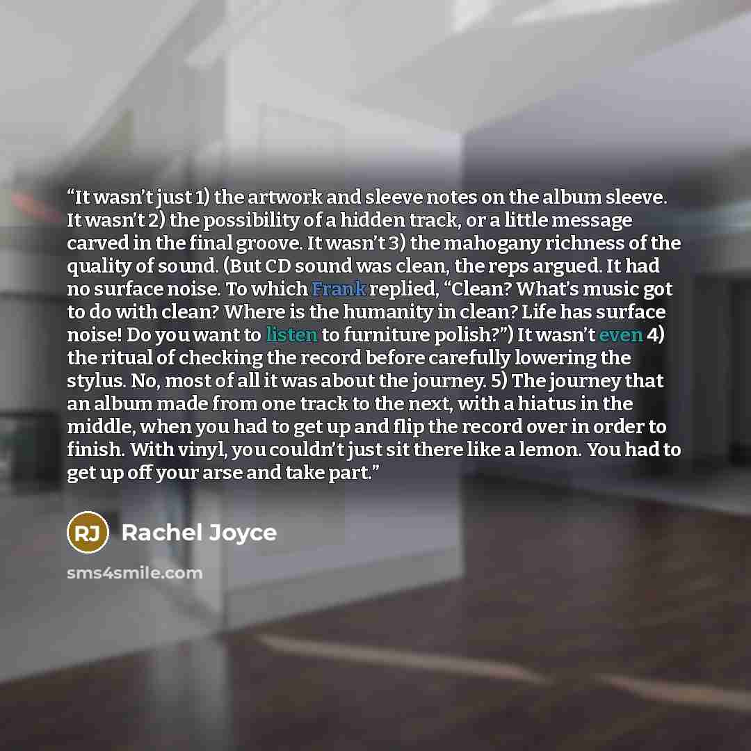 “It wasn’t just 1) the artwork and sleeve notes on the album sleeve. It wasn’t 2) the possibility of a hidden track, or a little message carved in the final groove. It wasn’t 3) the mahogany richness of the quality of sound. (But CD sound was clean, the reps argued. It had no surface noise. To…” quote by Rachel Joyce