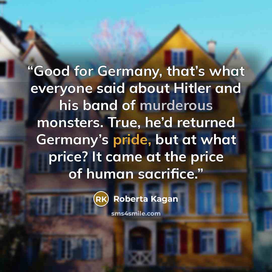 “Good for Germany, that’s what everyone said about Hitler and his band of murderous monsters. True, he’d returned Germany’s pride, but at what price? It came at the price of human sacrifice.” quote by Roberta Kagan