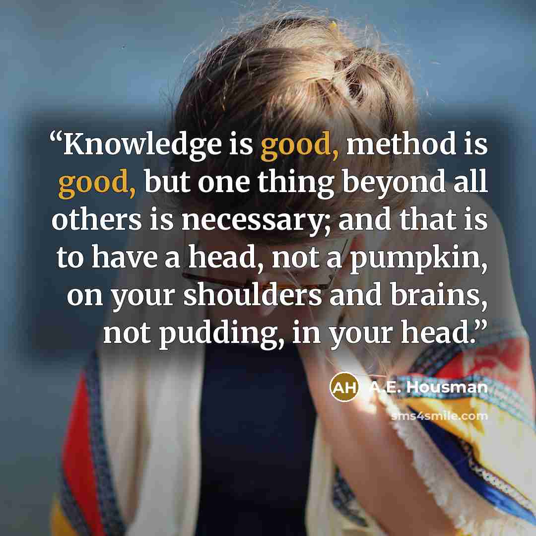 “Knowledge is good, method is good, but one thing beyond all others is necessary; and that is to have a head, not a pumpkin, on your shoulders and brains, not pudding, in your head.” quote by A.E. Housman