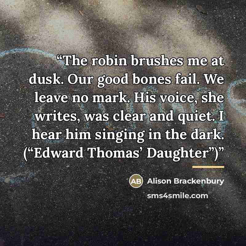 “The robin brushes me at dusk. Our good bones fail. We leave no mark. His voice, she writes, was clear and quiet. I hear him singing in the dark. (“Edward Thomas’ Daughter”)” quote by Alison Brackenbury