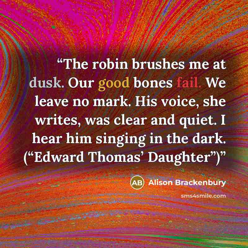 “The robin brushes me at dusk. Our good bones fail. We leave no mark. His voice, she writes, was clear and quiet. I hear him singing in the dark. (“Edward Thomas’ Daughter”)” quote by Alison Brackenbury