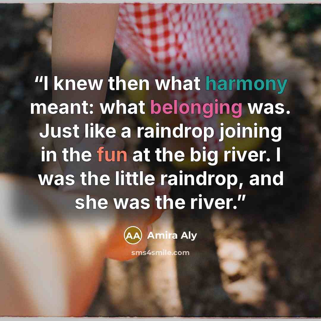 “I knew then what harmony meant: what belonging was. Just like a raindrop joining in the fun at the big river. I was the little raindrop, and she was the river.” quote by Amira Aly