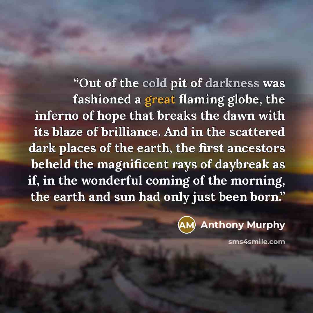“Out of the cold pit of darkness was fashioned a great flaming globe, the inferno of hope that breaks the dawn with its blaze of brilliance. And in the scattered dark places of the earth, the first ancestors beheld the magnificent rays of daybreak as if, in the wonderful coming of the morning, the…” quote by Anthony Murphy