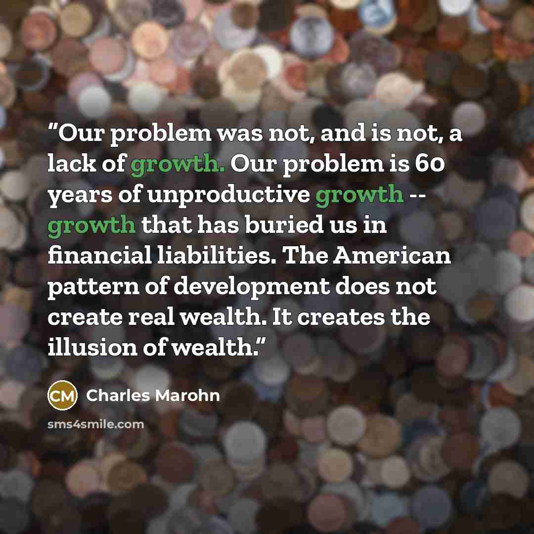“Our problem was not, and is not, a lack of growth. Our problem is 60 years of unproductive growth -- growth that has buried us in financial liabilities. The American pattern of development does not create real wealth. It creates the illusion of wealth.” quote by Charles Marohn