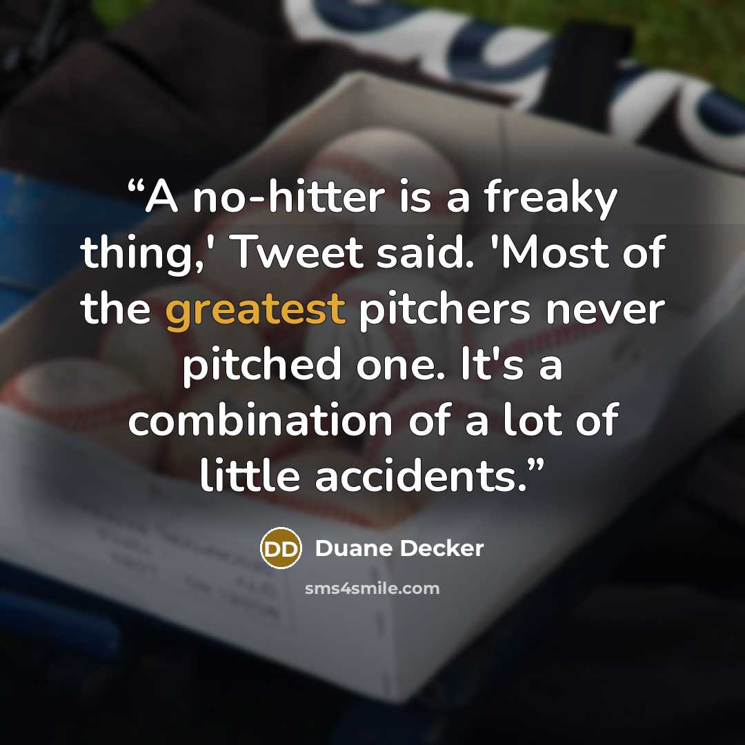 “A no-hitter is a freaky thing,' Tweet said. 'Most of the greatest pitchers never pitched one. It's a combination of a lot of little accidents.” quote by Duane Decker