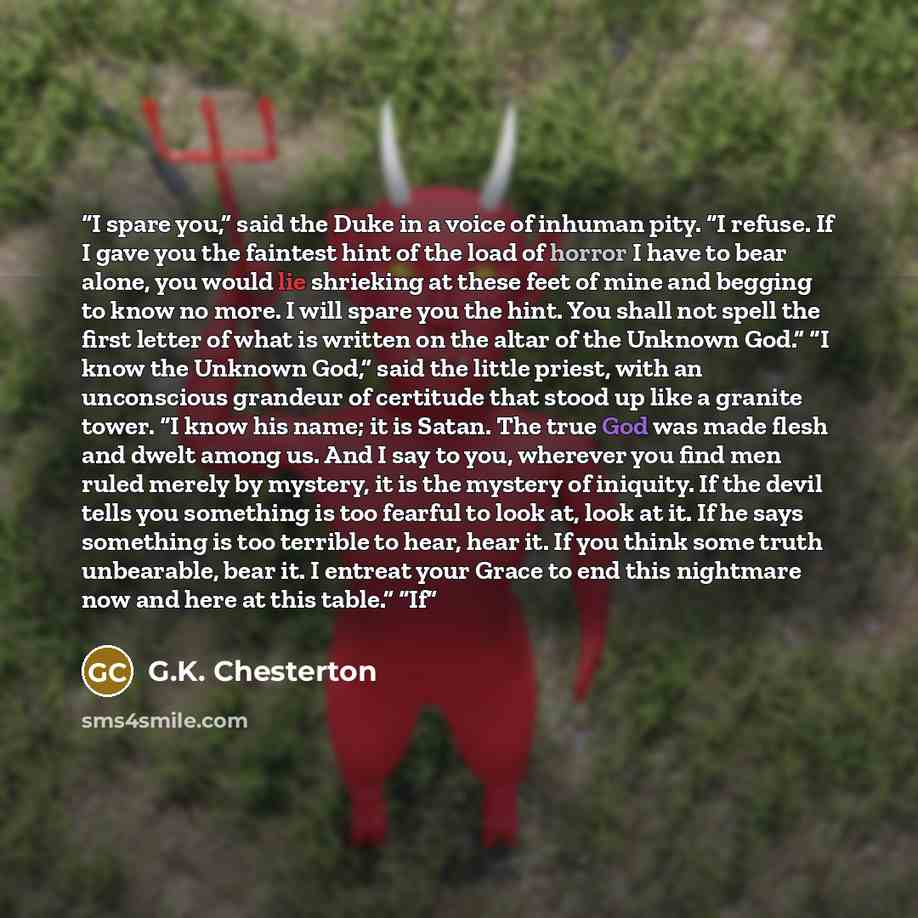 “I spare you,” said the Duke in a voice of inhuman pity. “I refuse. If I gave you the faintest hint of the load of horror I have to bear alone, you would lie shrieking at these feet of mine and begging to know no more. I will spare you the hint. You shall not spell the first letter of what is…” quote by G.K. Chesterton