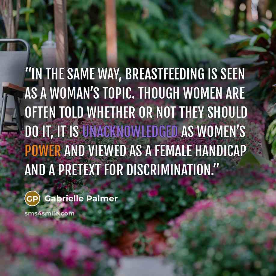 “In the same way, breastfeeding is seen as a woman’s topic. Though women are often told whether or not they should do it, it is unacknowledged as women’s power and viewed as a female handicap and a pretext for discrimination.” quote by Gabrielle Palmer