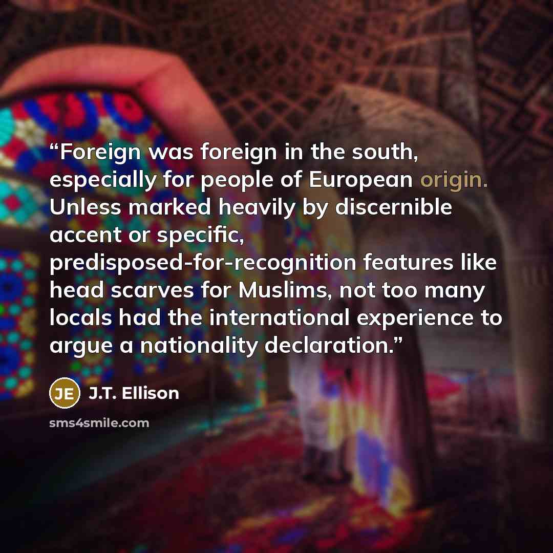“Foreign was foreign in the south, especially for people of European origin. Unless marked heavily by discernible accent or specific, predisposed-for-recognition features like head scarves for Muslims, not too many locals had the international experience to argue a nationality declaration.” quote by J.T. Ellison