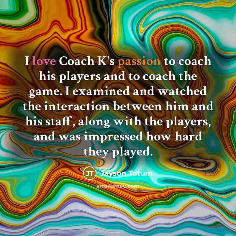 “I love Coach K's passion to coach his players and to coach the game. I examined and watched the interaction between him and his staff, along with the players, and was impressed how hard they played.” quote by Jayson Tatum