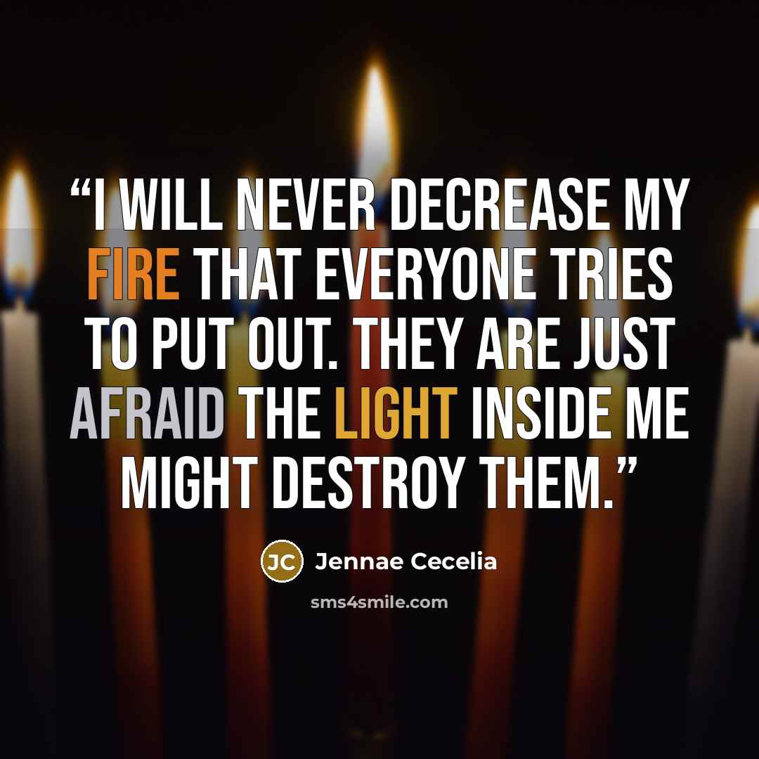 “I will never decrease my fire that everyone tries to put out. They are just afraid the light inside me might destroy them.” quote by Jennae Cecelia