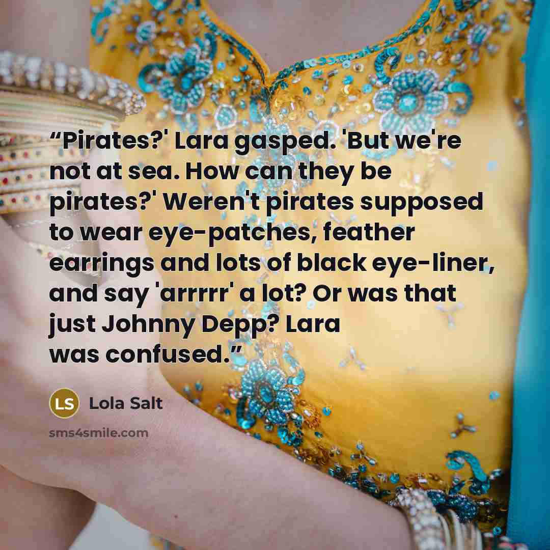 “Pirates?' Lara gasped. 'But we're not at sea. How can they be pirates?' Weren't pirates supposed to wear eye-patches, feather earrings and lots of black eye-liner, and say 'arrrrr' a lot? Or was that just Johnny Depp? Lara was confused.” quote by Lola Salt