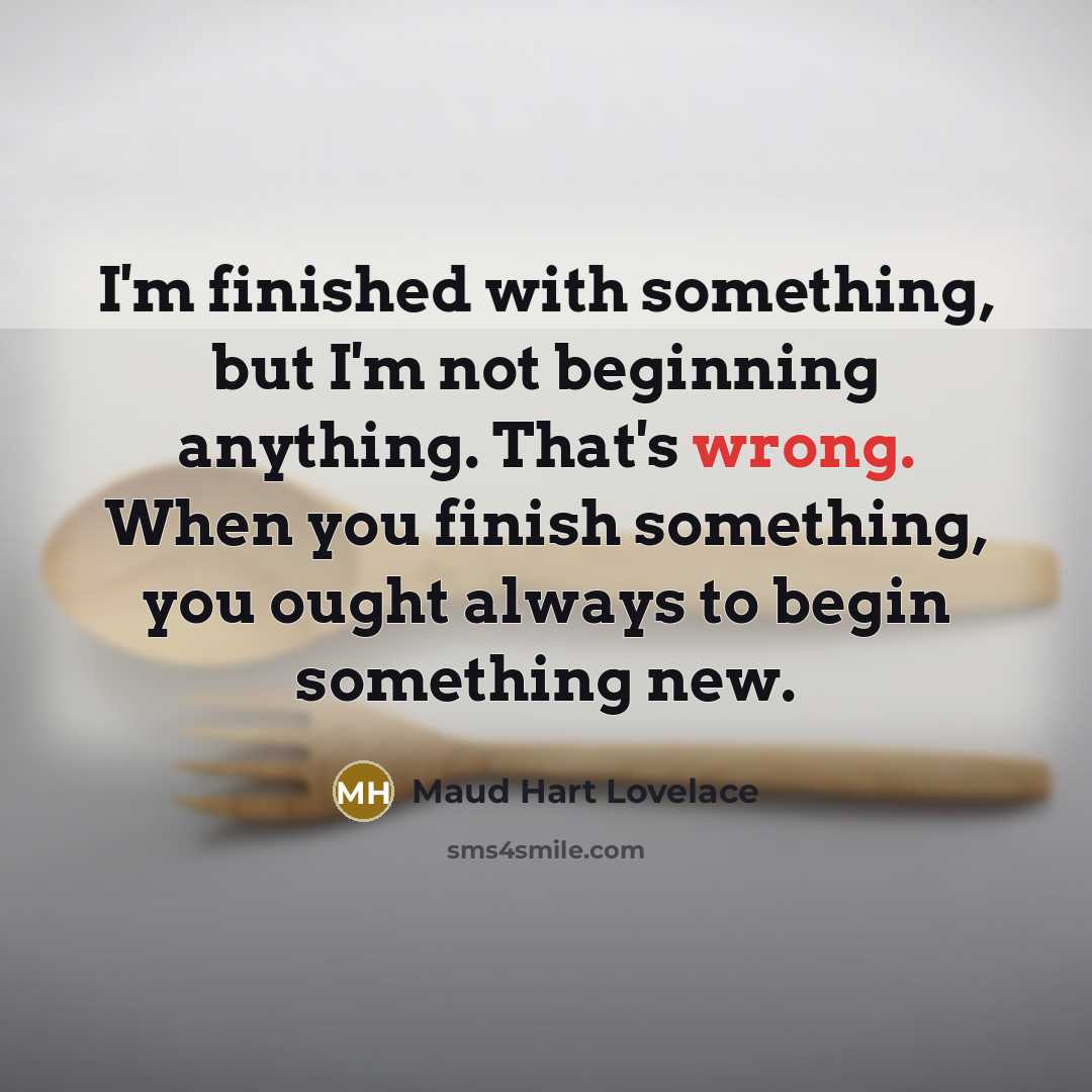 “I'm finished with something, but I'm not beginning anything. That's wrong. When you finish something, you ought always to begin something new.” quote by Maud Hart Lovelace