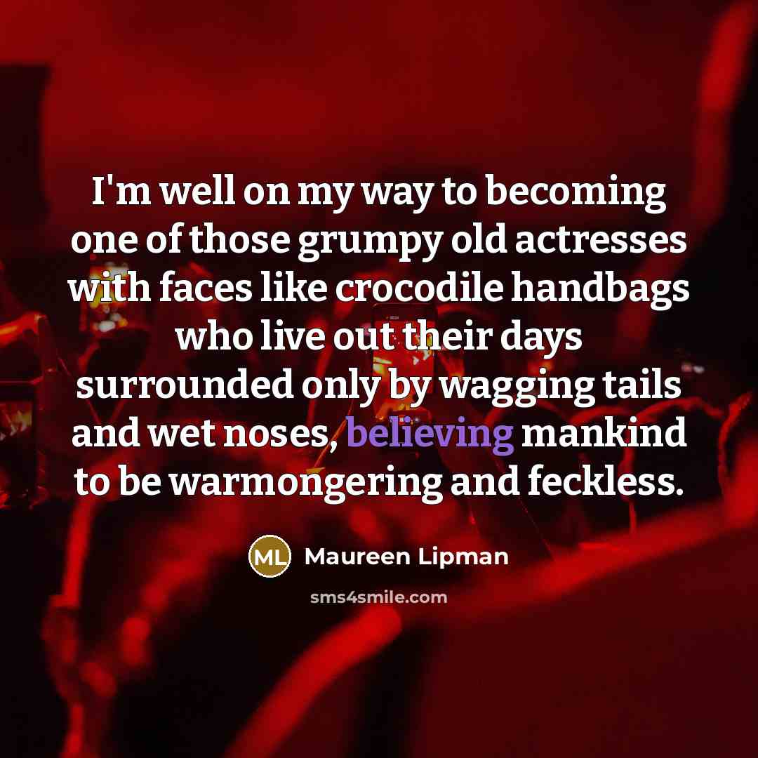 “I'm well on my way to becoming one of those grumpy old actresses with faces like crocodile handbags who live out their days surrounded only by wagging tails and wet noses, believing mankind to be warmongering and feckless.” quote by Maureen Lipman